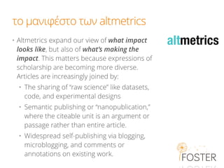 το μανιφέστο των altmetrics
• Altmetrics expand our view of what impact
looks like, but also of what’s making the
impact. This matters because expressions of
scholarship are becoming more diverse.
Articles are increasingly joined by:
• The sharing of “raw science” like datasets,
code, and experimental designs
• Semantic publishing or “nanopublication,”
where the citeable unit is an argument or
passage rather than entire article.
• Widespread self-publishing via blogging,
microblogging, and comments or
annotations on existing work.
 