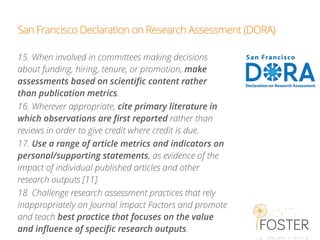 San Francisco Declaration on Research Assessment (DORA)
15. When involved in committees making decisions
about funding, hiring, tenure, or promotion, make
assessments based on scientiﬁc content rather
than publication metrics.
16. Wherever appropriate, cite primary literature in
which observations are ﬁrst reported rather than
reviews in order to give credit where credit is due.
17. Use a range of article metrics and indicators on
personal/supporting statements, as evidence of the
impact of individual published articles and other
research outputs [11].
18. Challenge research assessment practices that rely
inappropriately on Journal Impact Factors and promote
and teach best practice that focuses on the value
and inﬂuence of speciﬁc research outputs.
 