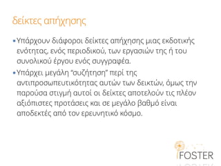 δείκτες απήχησης
•Υπάρχουν διάφοροι δείκτες απήχησης μιας εκδοτικής
ενότητας, ενός περιοδικού, των εργασιών της ή του
συνολικού έργου ενός συγγραφέα.
•Υπάρχει μεγάλη “συζήτηση” περί της
αντιπροσωπευτικότητας αυτών των δεικτών, όμως την
παρούσα στιγμή αυτοί οι δείκτες αποτελούν τις πλέον
αξιόπιστες προτάσεις και σε μεγάλο βαθμό είναι
αποδεκτές από τον ερευνητικό κόσμο.
 