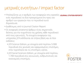 μετρικές ενοτήτων / impact factor
• Υπολογίζεται ως ο αριθμός των αναφορών στις εργασίες
ενός περιοδικού τα δύο προηγούμενα έτη προς τον
αριθμό των εργασιών που το περιοδικό αυτό
δημοσίευσε.
• Διαθέσιμος από το Journal Citation Report
• Οι αναφορές (citations) άρθρων είναι σημαντικός
δείκτης για την συχνότητα της χρήσης κάθε περιοδικού
από τους ερευνητές. Τα στοιχεία αναφορών της
υπηρεσίας JCR εκδίδονται σε ετήσια βάση και σε δύο
εκδόσεις:
• JCR Science Edition, με στοιχεία από περίπου 5.900
περιοδικά στις φυσικές και εφαρμοσμένες επιστήμες,
στην τεχνολογία και τις επιστήμες υγείας.
• JCR Social Sciences Edition, με στοιχεία από περίπου
1.700 περιοδικά στις κοινωνικές, ανθρωπιστικές και
οικονομικές επιστήμες.
 