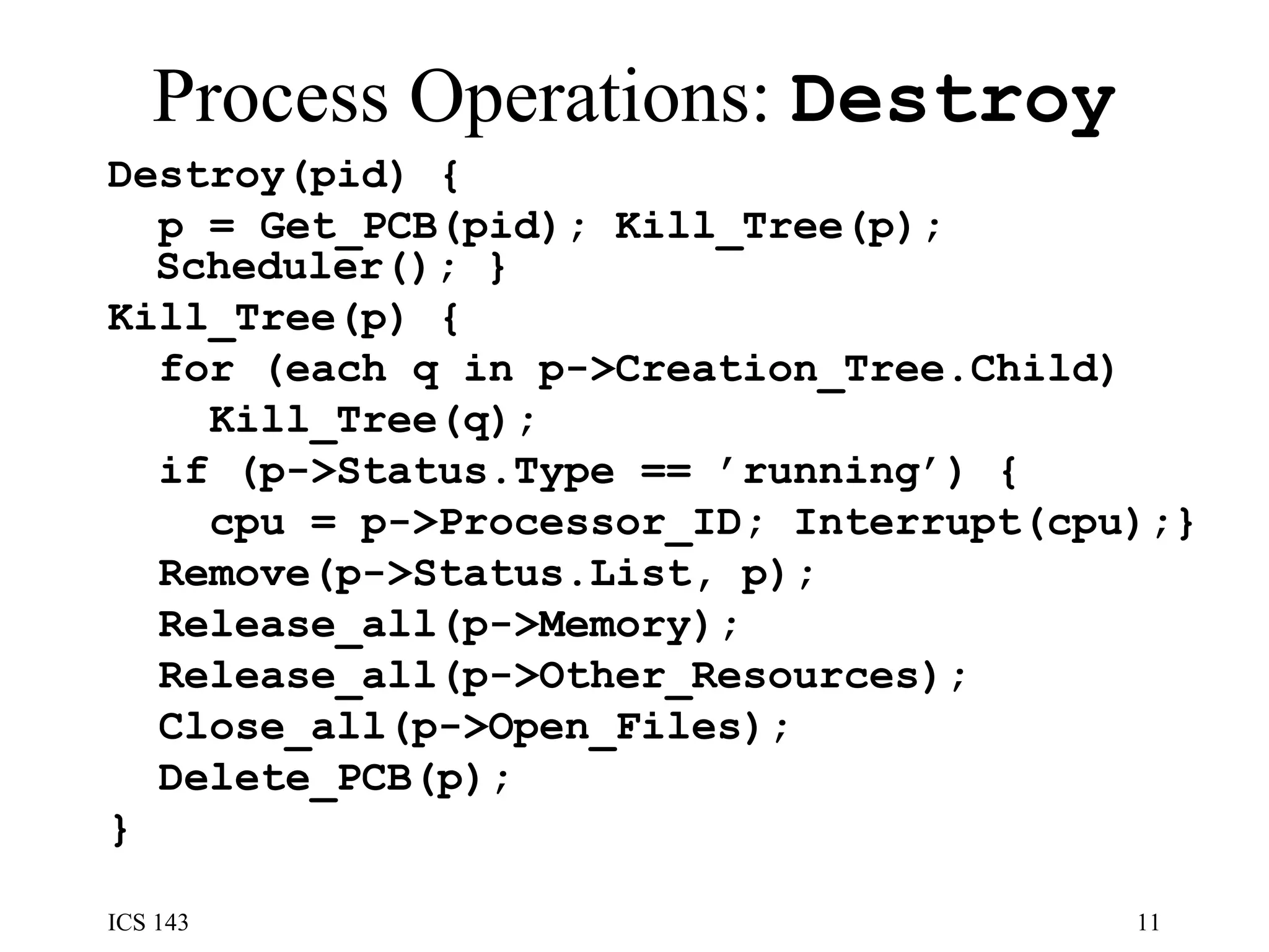 Process Operations:  Destroy Destroy(pid) {  p = Get_PCB(pid); Kill_Tree(p); Scheduler(); }  Kill_Tree(p) {  for (each q in p->Creation_Tree.Child) Kill_Tree(q);  if (p->Status.Type == ’running’) { cpu = p->Processor_ID; Interrupt(cpu);} Remove(p->Status.List, p);  Release_all(p->Memory);  Release_all(p->Other_Resources); Close_all(p->Open_Files);  Delete_PCB(p);  }  