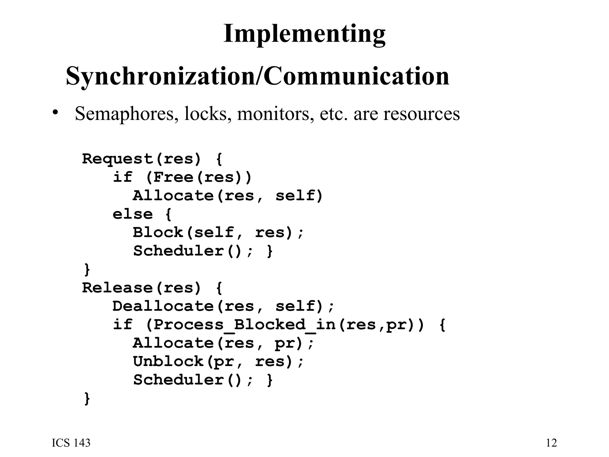 Implementing Synchronization/Communication   Semaphores, locks, monitors, etc. are resources Request(res) { if (Free(res)) Allocate(res, self) else { Block(self, res); Scheduler(); } } Release(res) { Deallocate(res, self); if (Process_Blocked_in(res,pr)) { Allocate(res, pr); Unblock(pr, res); Scheduler(); } } 