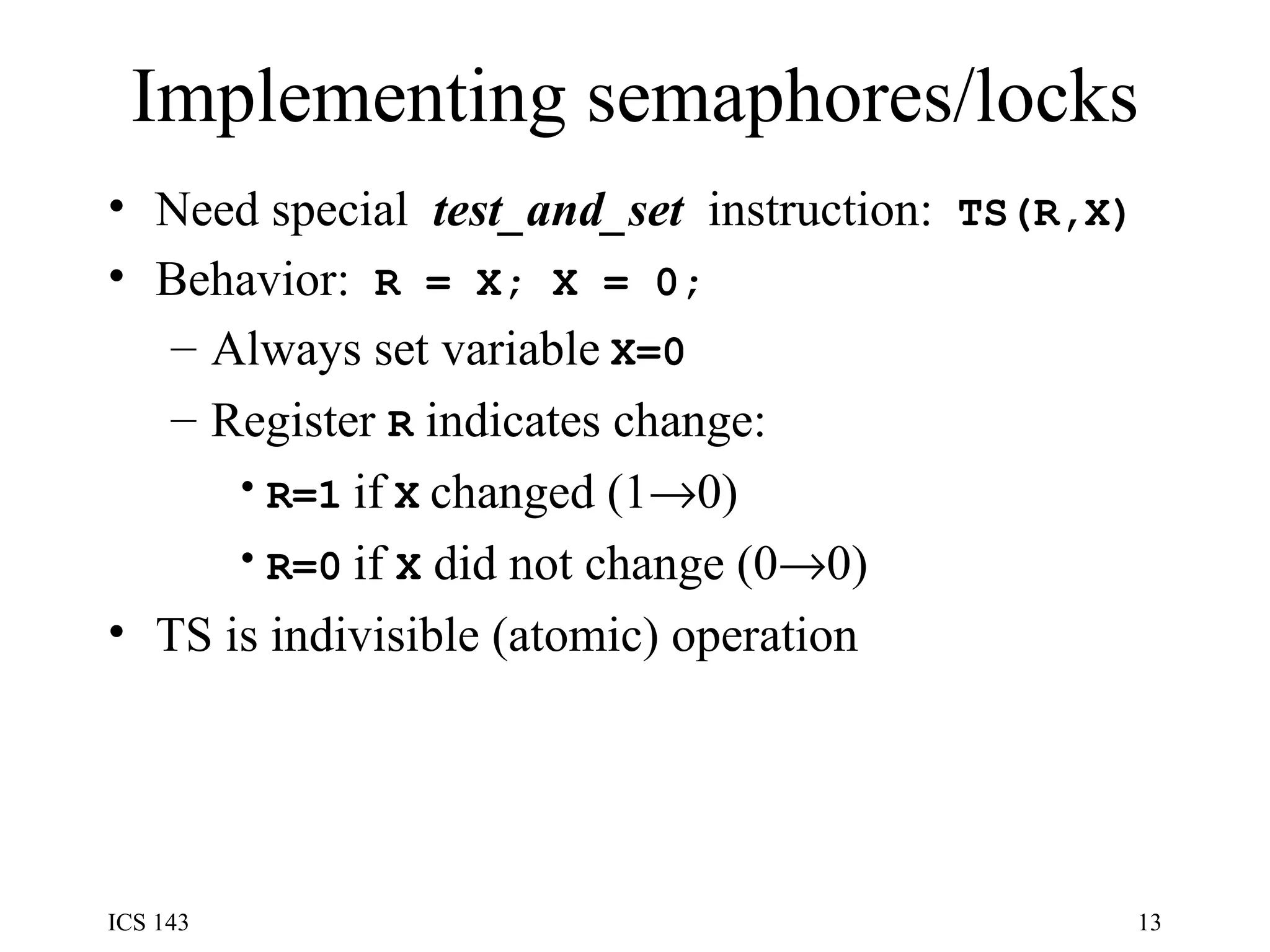 Implementing semaphores/locks Need special  test_and_set  instruction:  TS(R,X) Behavior:  R = X; X = 0; Always set variable   X=0 Register  R  indicates change: R=1   if   X   changed (1  0) R=0   if  X  did not change (0  0) TS is indivisible (atomic) operation 