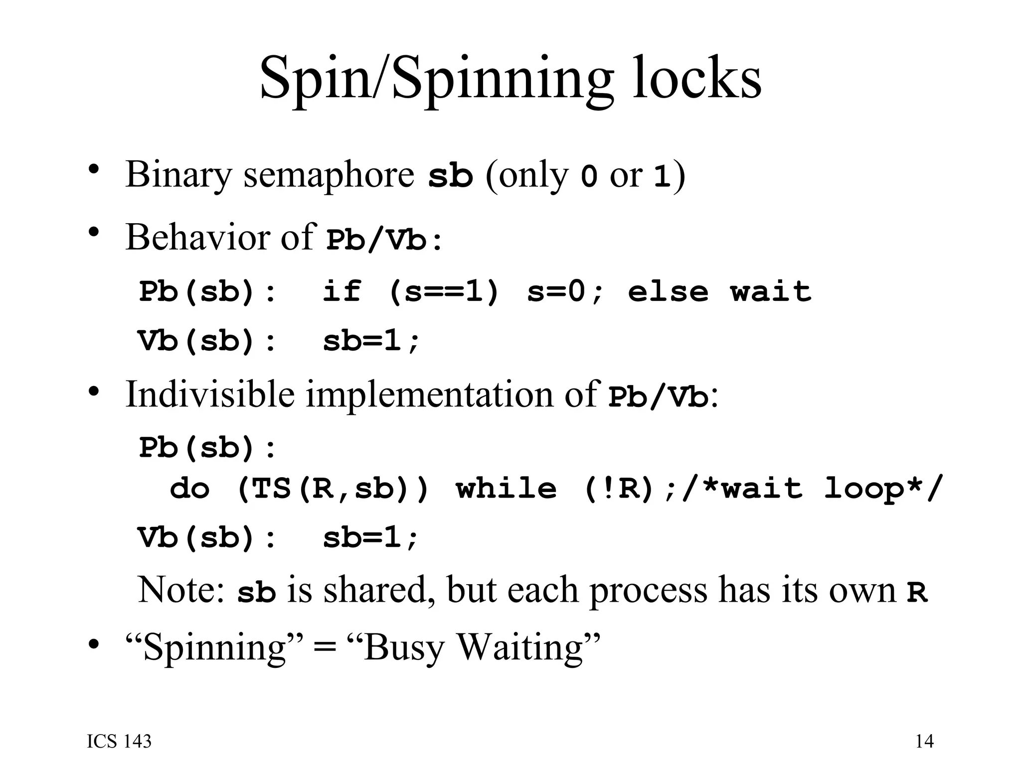 Spin/Spinning locks Binary semaphore   sb   (only  0  or  1 ) Behavior of   Pb/Vb: Pb(sb):  if (s==1) s=0; else wait Vb(sb):  sb=1; Indivisible implementation of  Pb/Vb : Pb(sb): do (TS(R,sb)) while (!R);/*wait loop*/ Vb(sb):  sb=1 ; Note:  sb  is shared, but each process has its own  R “ Spinning”  =  “Busy Waiting” 