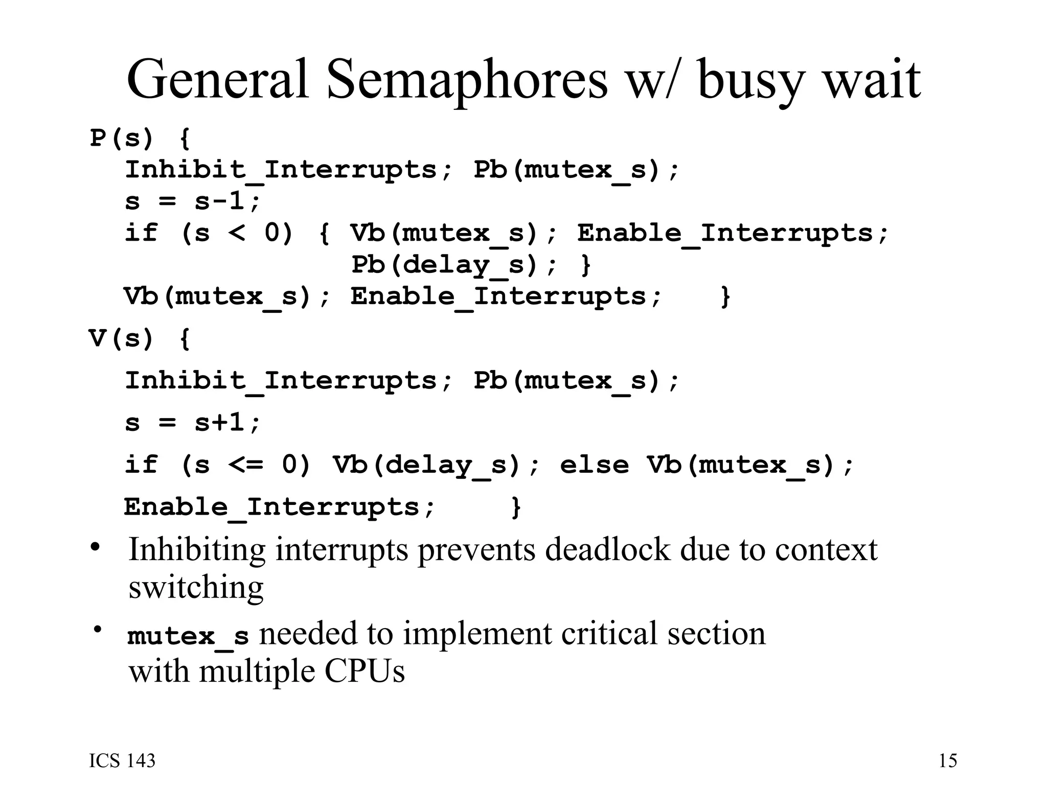 General Semaphores w/ busy wait P(s) {  Inhibit_Interrupts; Pb(mutex_s);  s = s-1;  if (s < 0) { Vb(mutex_s); Enable_Interrupts;  Pb(delay_s); }  Vb(mutex_s); Enable_Interrupts;  } V(s) {  Inhibit_Interrupts; Pb(mutex_s);  s = s+1;  if (s <= 0) Vb(delay_s); else Vb(mutex_s);  Enable_Interrupts;  } Inhibiting interrupts prevents deadlock due to context switching mutex_s  needed to implement critical section with multiple CPUs 