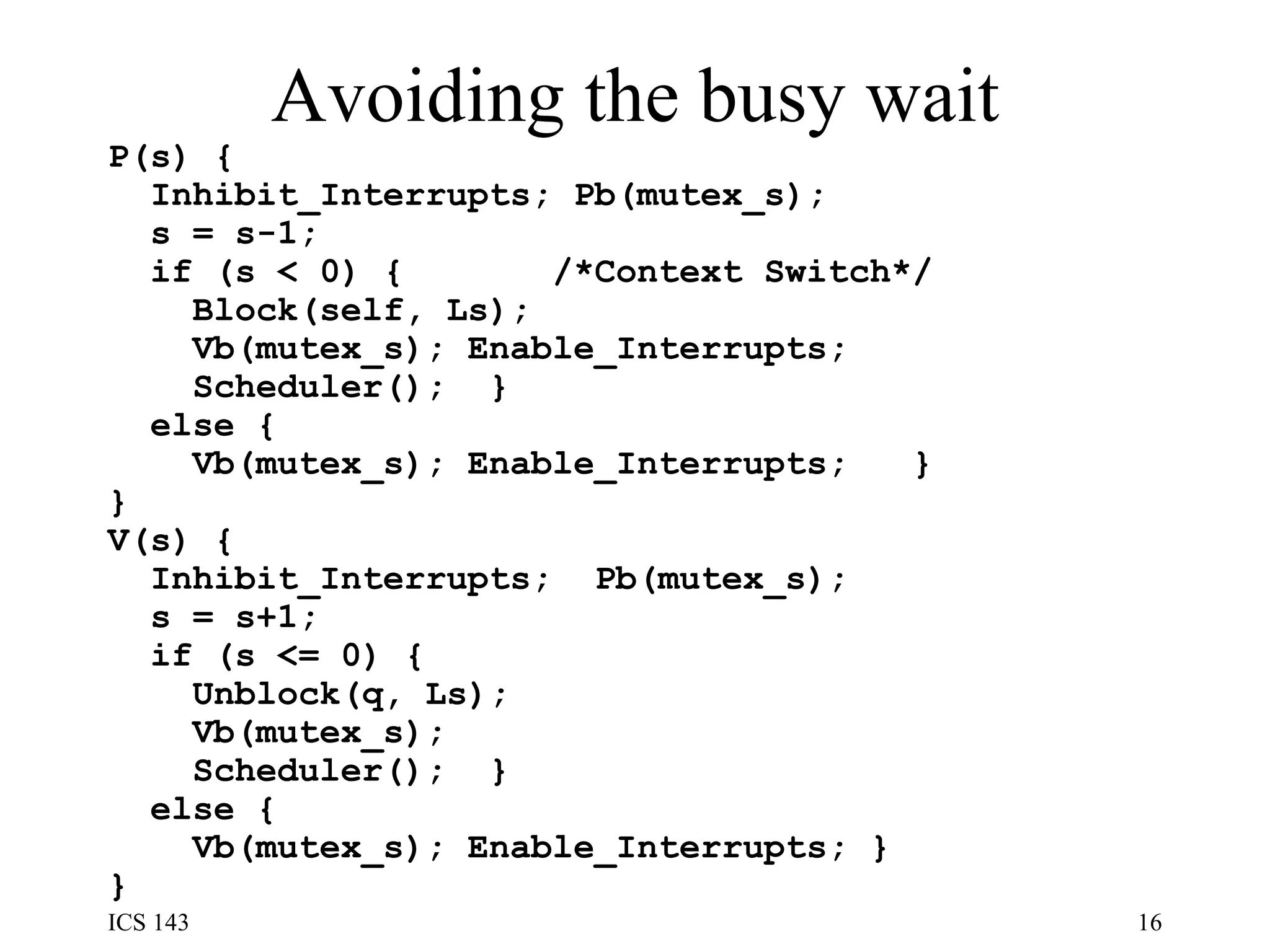 Avoiding the busy wait P(s) {  Inhibit_Interrupts; Pb(mutex_s);  s = s-1;  if (s < 0) {  /*Context Switch*/  Block(self, Ls);  Vb(mutex_s); Enable_Interrupts; Scheduler();  }  else {  Vb(mutex_s); Enable_Interrupts;  }  } V(s) {  Inhibit_Interrupts;  Pb(mutex_s);  s = s+1;  if (s <= 0) {  Unblock(q, Ls);  Vb(mutex_s);  Scheduler();  }  else {  Vb(mutex_s); Enable_Interrupts; }  } 