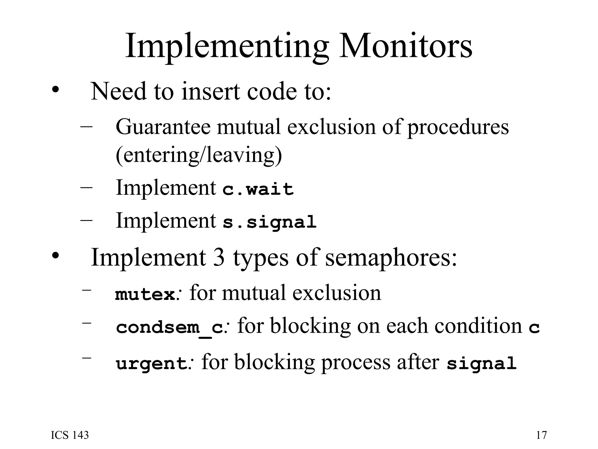 Implementing Monitors Need to insert code to: Guarantee mutual exclusion of procedures (entering/leaving) Implement  c.wait Implement  s.signal Implement 3 types of semaphores: mutex :  for mutual exclusion condsem_c :  for blocking on each condition  c urgent :  for blocking process after   signal 