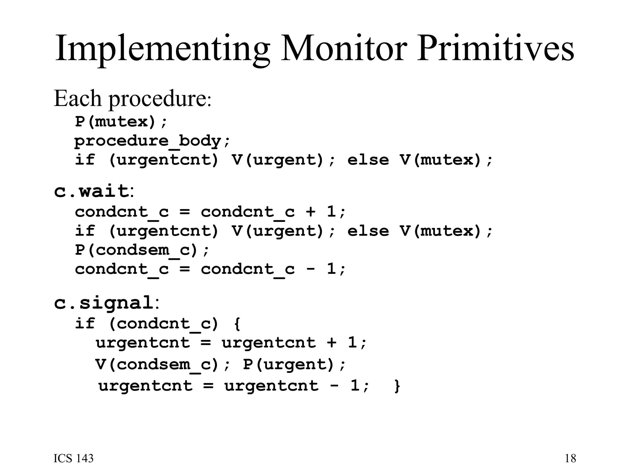 Implementing Monitor Primitives Each procedure : P(mutex);  procedure_body;  if (urgentcnt) V(urgent); else V(mutex);   c.wait : condcnt_c = condcnt_c + 1;  if (urgentcnt) V(urgent); else V(mutex);  P(condsem_c);  condcnt_c = condcnt_c - 1;   c.signal : if (condcnt_c) {  urgentcnt = urgentcnt + 1;  V(condsem_c); P(urgent);   urgentcnt = urgentcnt - 1;  }   