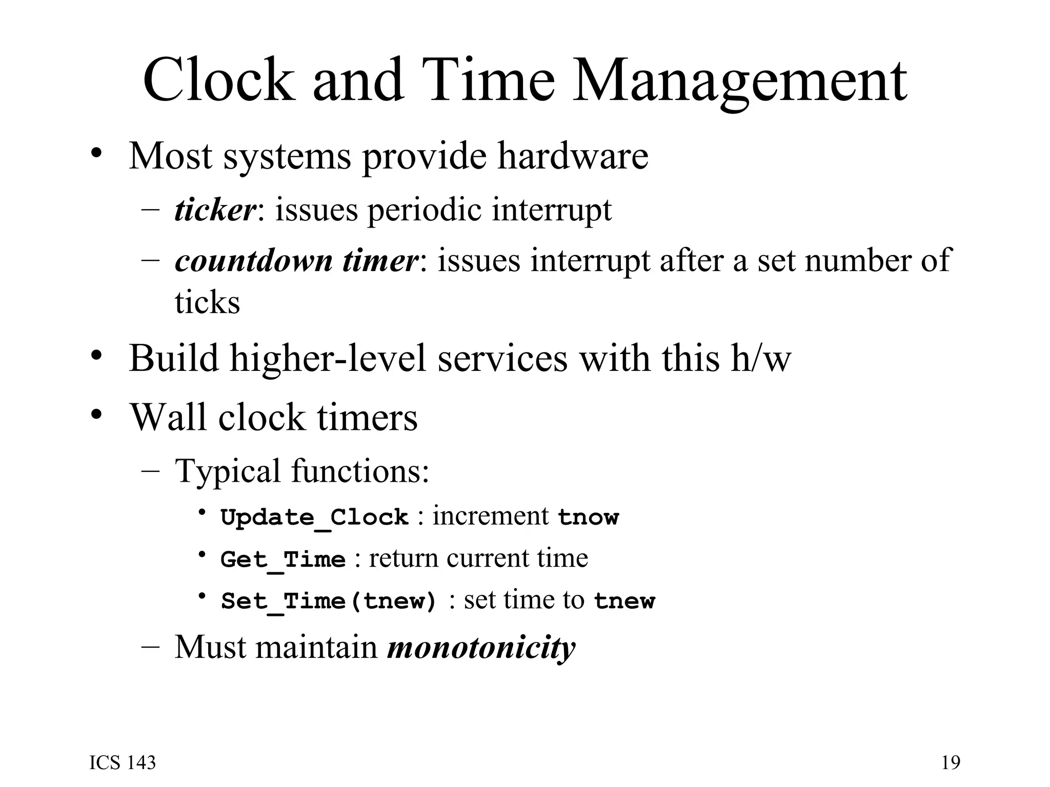 Clock and Time Management Most systems provide hardware ticker : issues periodic interrupt  countdown timer : issues interrupt after a set number of ticks Build higher-level services with this h/w Wall clock timers Typical functions: Update_Clock  : increment  tnow Get_Time  : return current time Set_Time(tnew)  : set time to  tnew Must maintain  monotonicity 