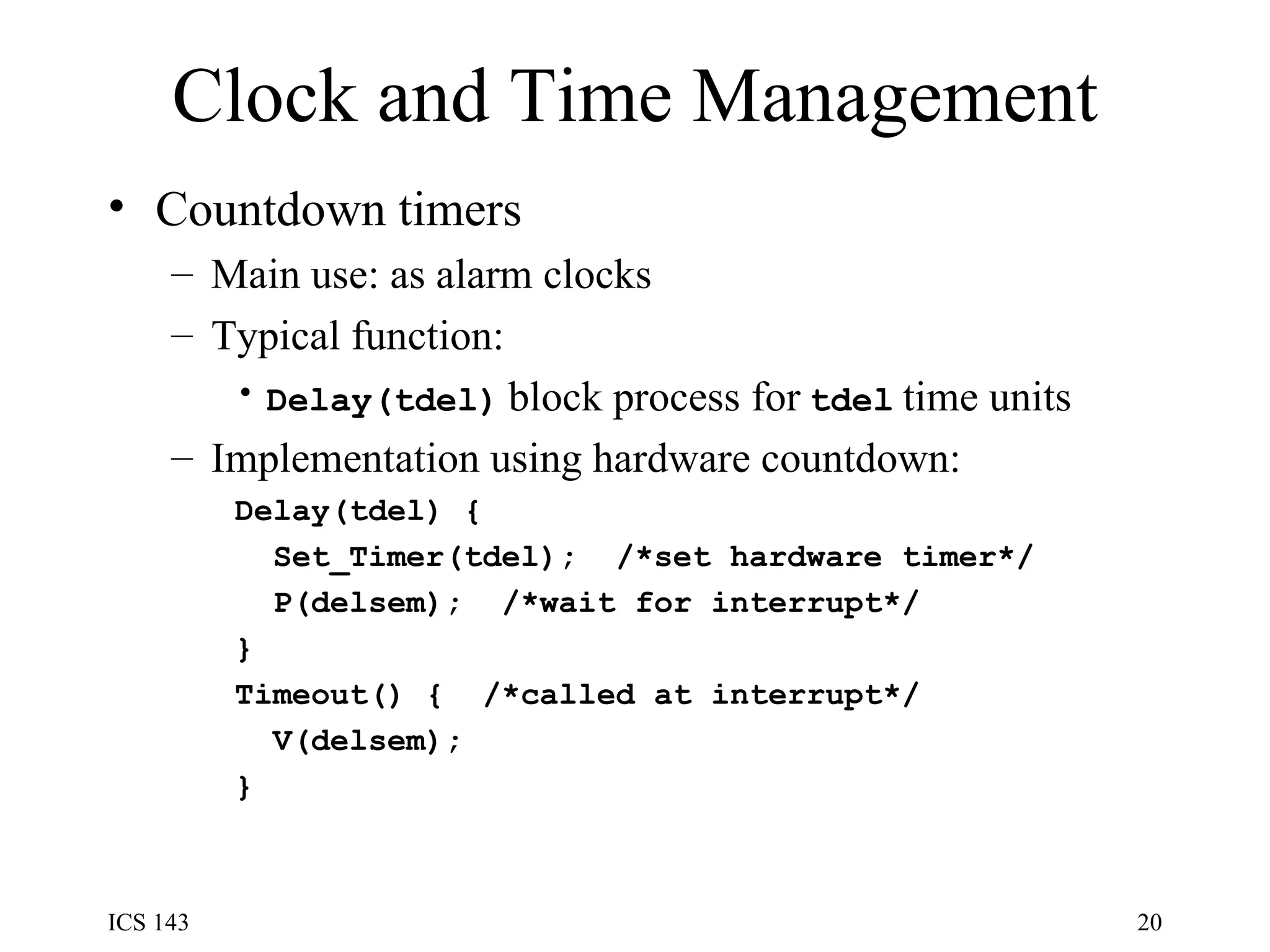 Clock and Time Management Countdown timers Main use: as alarm clocks Typical function: Delay(tdel)   block process for   tdel   time units Implementation using hardware countdown: Delay(tdel) { Set_Timer(tdel);  /*set hardware timer*/ P(delsem);  /*wait for interrupt*/ } Timeout() {  /*called at interrupt*/ V(delsem); } 