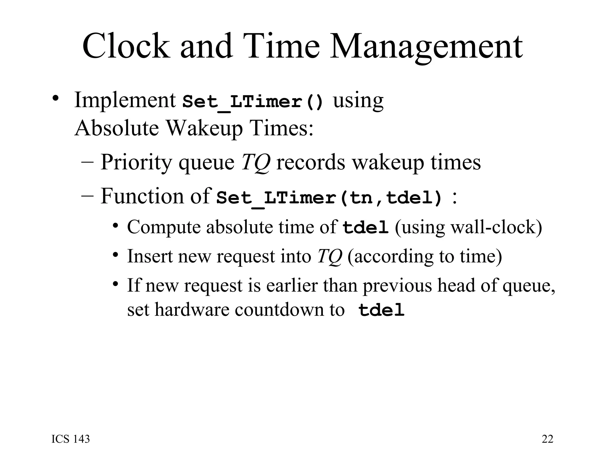 Clock and Time Management Implement  Set_LTimer()  using Absolute Wakeup Times: Priority queue  TQ  records wakeup times Function of  Set_LTimer(tn,tdel)   : Compute absolute time of  tdel  (using wall-clock) Insert new request into  TQ  (according to time) If new request is earlier than previous head of queue, set hardware countdown to  tdel   