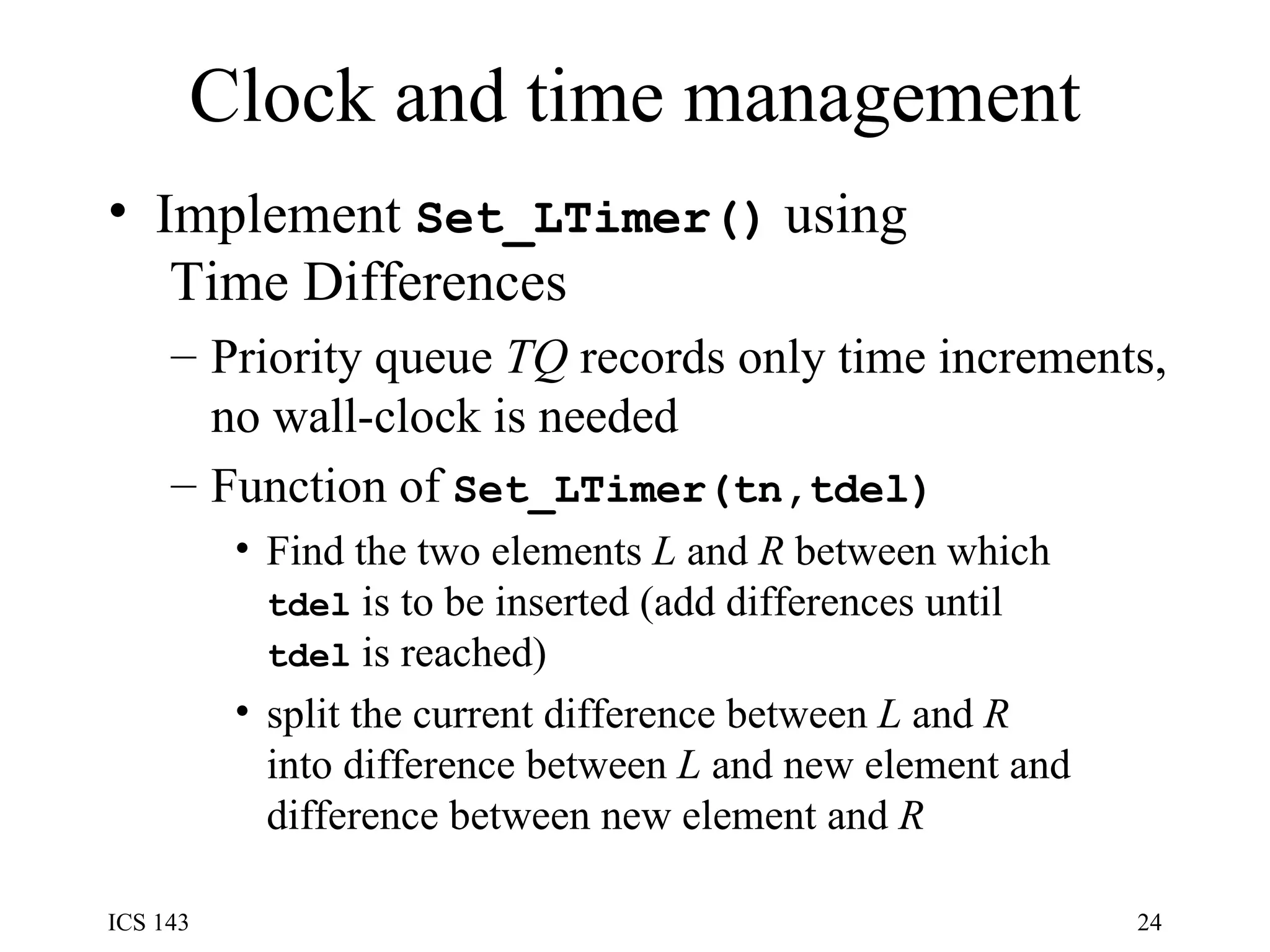 Clock and time management Implement  Set_LTimer()  using  Time Differences Priority queue  TQ  records only time increments, no wall-clock is needed Function of  Set_LTimer(tn,tdel) Find the two elements  L  and  R  between which tdel  is to be inserted (add differences until tdel  is reached) split the current difference between  L  and  R into difference between  L  and new element and difference between new element and  R   