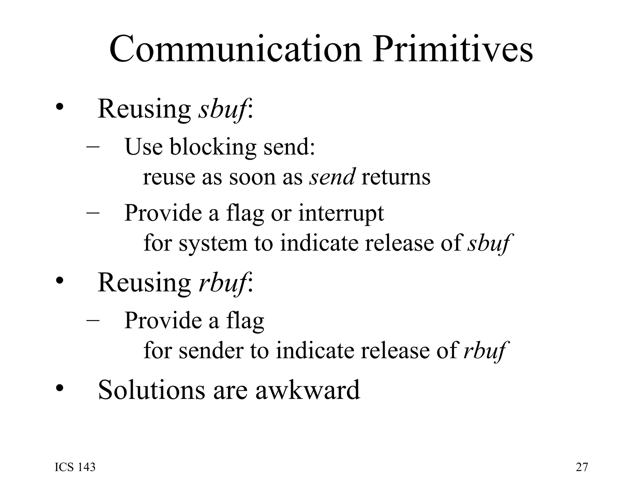 Communication Primitives Reusing  sbuf : Use blocking send:   reuse as soon as  send  returns Provide a flag or interrupt   for system to indicate release of  sbuf Reusing  rbuf : Provide a flag   for sender to indicate release of  rbuf Solutions are awkward 