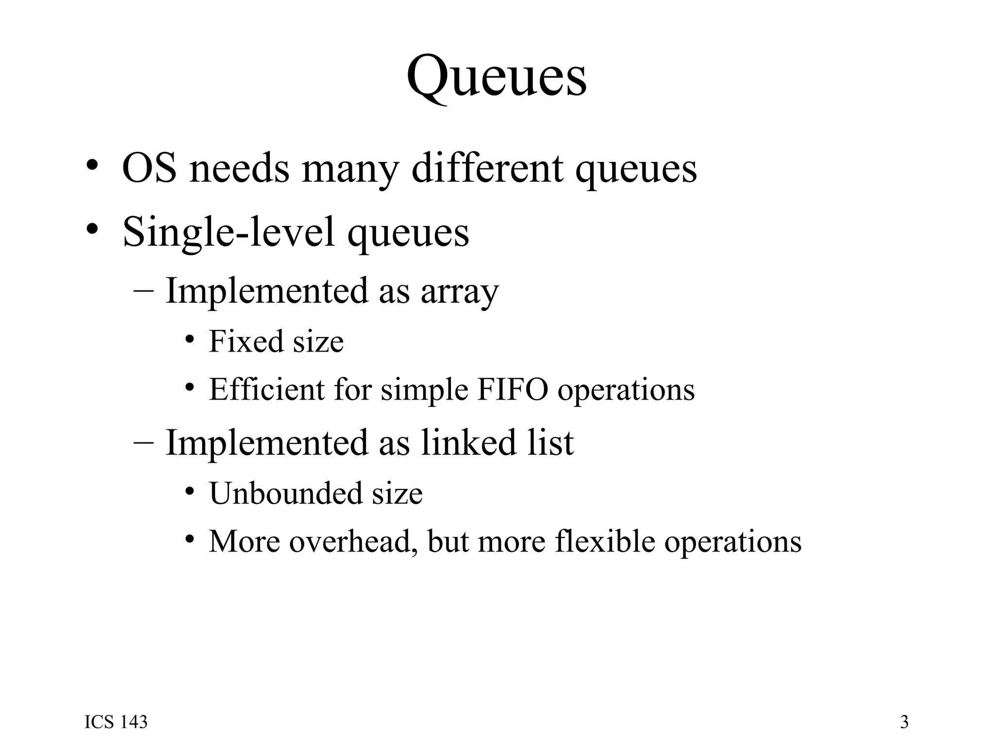 Queues OS needs many different queues Single-level queues Implemented as array Fixed size Efficient for simple FIFO operations Implemented as linked list Unbounded size More overhead, but more flexible operations 