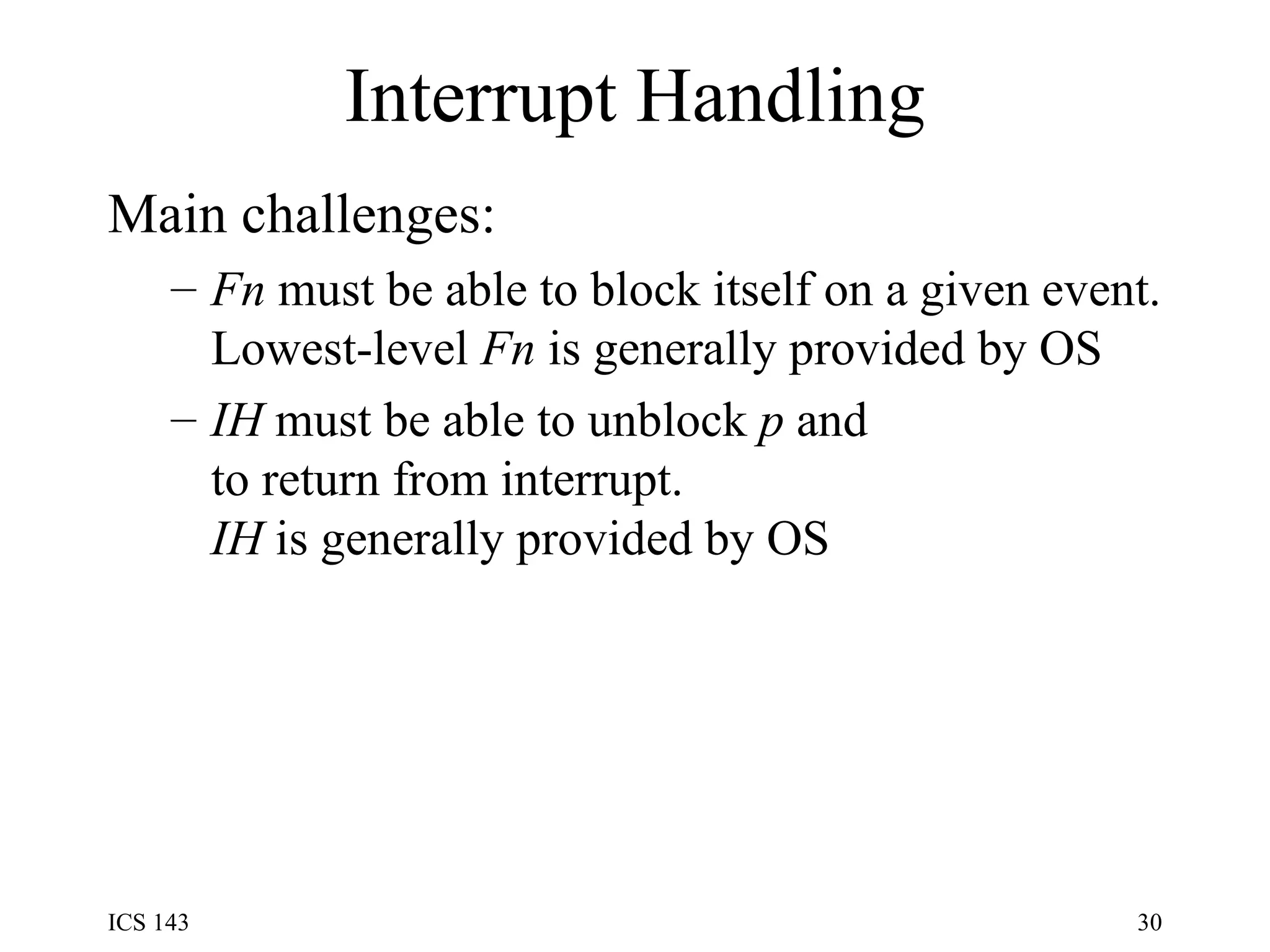 Interrupt Handling Main challenges: Fn  must be able to block itself on a given event. Lowest-level  Fn  is generally provided by OS IH  must be able to unblock  p  and to return from interrupt. IH  is generally provided by OS 