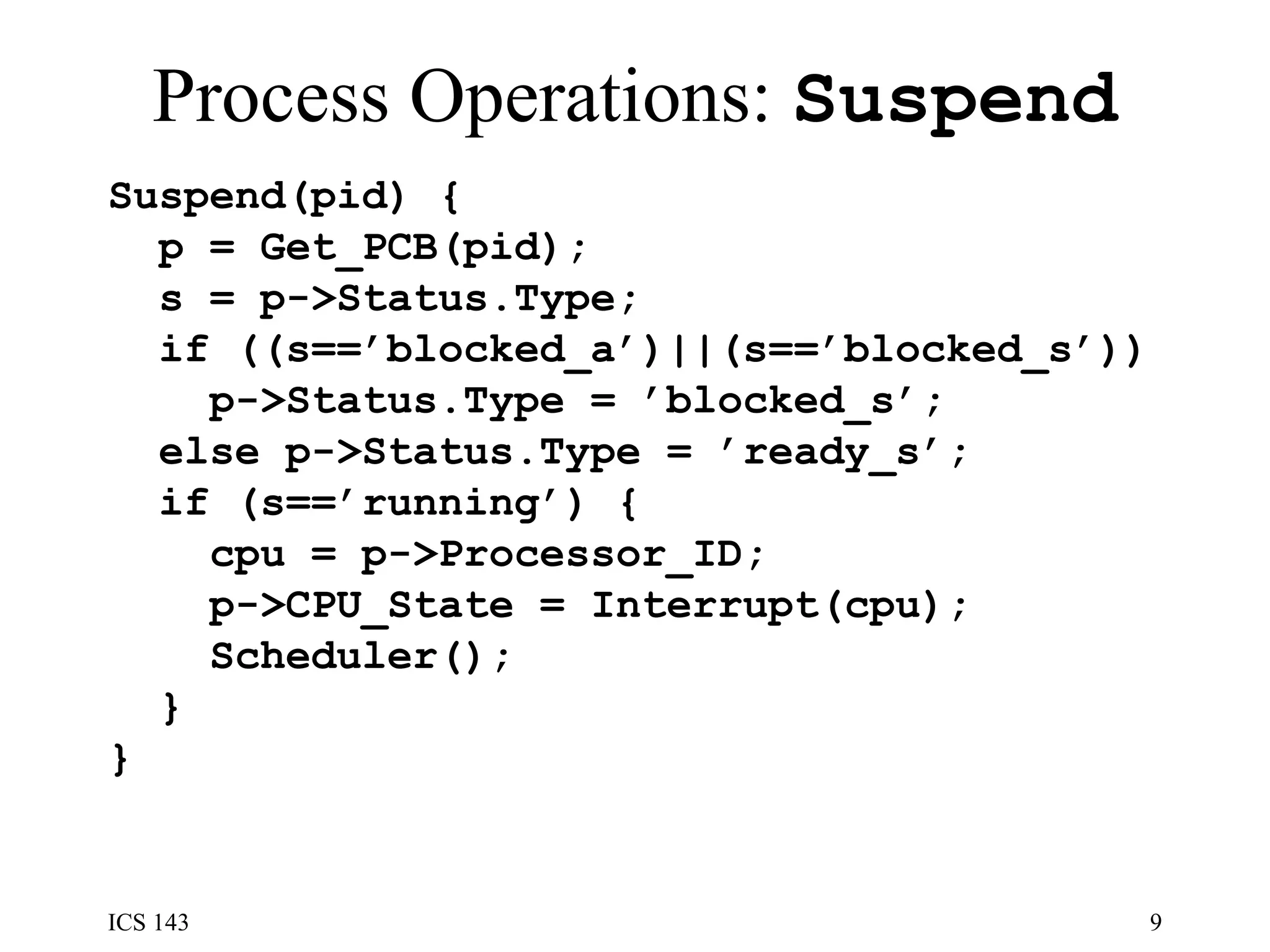 Process Operations:  Suspend Suspend(pid) {  p = Get_PCB(pid);  s = p->Status.Type;  if ((s==’blocked_a’)||(s==’blocked_s’)) p->Status.Type = ’blocked_s’; else p->Status.Type = ’ready_s’; if (s==’running’) { cpu = p->Processor_ID;  p->CPU_State = Interrupt(cpu); Scheduler(); }  }  