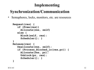 Implementing Synchronization/Communication   Semaphores, locks, monitors, etc. are resources Request(res) { if (Free(res)) Allocate(res, self) else { Block(self, res); Scheduler(); } } Release(res) { Deallocate(res, self); if (Process_Blocked_in(res,pr)) { Allocate(res, pr); Unblock(pr, res); Scheduler(); } } 