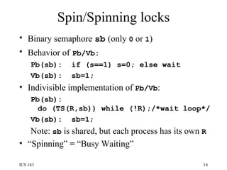 Spin/Spinning locks Binary semaphore   sb   (only  0  or  1 ) Behavior of   Pb/Vb: Pb(sb):  if (s==1) s=0; else wait Vb(sb):  sb=1; Indivisible implementation of  Pb/Vb : Pb(sb): do (TS(R,sb)) while (!R);/*wait loop*/ Vb(sb):  sb=1 ; Note:  sb  is shared, but each process has its own  R “ Spinning”  =  “Busy Waiting” 