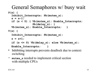 General Semaphores w/ busy wait P(s) {  Inhibit_Interrupts; Pb(mutex_s);  s = s-1;  if (s < 0) { Vb(mutex_s); Enable_Interrupts;  Pb(delay_s); }  Vb(mutex_s); Enable_Interrupts;  } V(s) {  Inhibit_Interrupts; Pb(mutex_s);  s = s+1;  if (s <= 0) Vb(delay_s); else Vb(mutex_s);  Enable_Interrupts;  } Inhibiting interrupts prevents deadlock due to context switching mutex_s  needed to implement critical section with multiple CPUs 