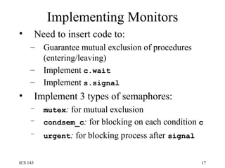 Implementing Monitors Need to insert code to: Guarantee mutual exclusion of procedures (entering/leaving) Implement  c.wait Implement  s.signal Implement 3 types of semaphores: mutex :  for mutual exclusion condsem_c :  for blocking on each condition  c urgent :  for blocking process after   signal 