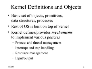 Kernel Definitions and Objects Basic set of objects, primitives,  data structures, processes Rest of OS is built on top of kernel Kernel defines/provides  mechanisms to implement various  policies Process and thread management Interrupt and trap handling Resource management Input/output 