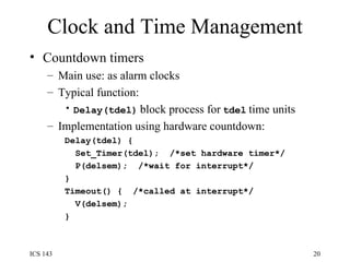 Clock and Time Management Countdown timers Main use: as alarm clocks Typical function: Delay(tdel)   block process for   tdel   time units Implementation using hardware countdown: Delay(tdel) { Set_Timer(tdel);  /*set hardware timer*/ P(delsem);  /*wait for interrupt*/ } Timeout() {  /*called at interrupt*/ V(delsem); } 