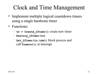 Clock and Time Management Implement multiple logical countdown timers using a single hardware timer Functions: tn = Create_LTimer()  create new timer Destroy_LTimer(tn) Set_LTimer(tn,tdel)  block process and call  Timeout()  at interrupt 