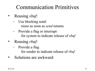 Communication Primitives Reusing  sbuf : Use blocking send:   reuse as soon as  send  returns Provide a flag or interrupt   for system to indicate release of  sbuf Reusing  rbuf : Provide a flag   for sender to indicate release of  rbuf Solutions are awkward 