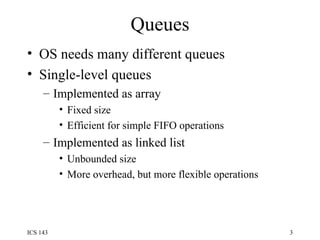 Queues OS needs many different queues Single-level queues Implemented as array Fixed size Efficient for simple FIFO operations Implemented as linked list Unbounded size More overhead, but more flexible operations 