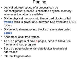 Paging
• Logical address space of a process can be
  noncontiguous; process is allocated physical memory
  whenever the latter is available
• Divide physical memory into fixed-sized blocks called
  frames (size is power of 2, between 512 bytes and 8,192
  bytes)
• Divide logical memory into blocks of same size called
  pages
• Keep track of all free frames
• To run a program of size n pages, need to find n free
  frames and load program
• Set up a page table to translate logical to physical
  addresses
• Internal fragmentation
 