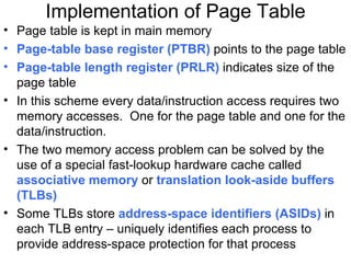 Implementation of Page Table
• Page table is kept in main memory
• Page-table base register (PTBR) points to the page table
• Page-table length register (PRLR) indicates size of the
  page table
• In this scheme every data/instruction access requires two
  memory accesses. One for the page table and one for the
  data/instruction.
• The two memory access problem can be solved by the
  use of a special fast-lookup hardware cache called
  associative memory or translation look-aside buffers
  (TLBs)
• Some TLBs store address-space identifiers (ASIDs) in
  each TLB entry – uniquely identifies each process to
  provide address-space protection for that process
 