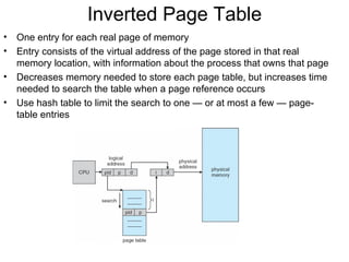 Inverted Page Table
•   One entry for each real page of memory
•   Entry consists of the virtual address of the page stored in that real
    memory location, with information about the process that owns that page
•   Decreases memory needed to store each page table, but increases time
    needed to search the table when a page reference occurs
•   Use hash table to limit the search to one — or at most a few — page-
    table entries
 