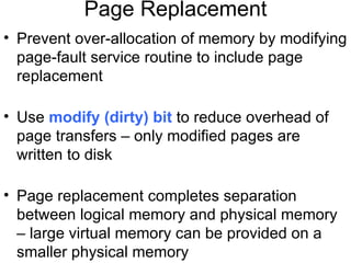 Page Replacement
• Prevent over-allocation of memory by modifying
  page-fault service routine to include page
  replacement

• Use modify (dirty) bit to reduce overhead of
  page transfers – only modified pages are
  written to disk

• Page replacement completes separation
  between logical memory and physical memory
  – large virtual memory can be provided on a
  smaller physical memory
 