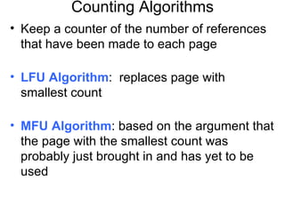 Counting Algorithms
• Keep a counter of the number of references
  that have been made to each page

• LFU Algorithm: replaces page with
  smallest count

• MFU Algorithm: based on the argument that
  the page with the smallest count was
  probably just brought in and has yet to be
  used
 