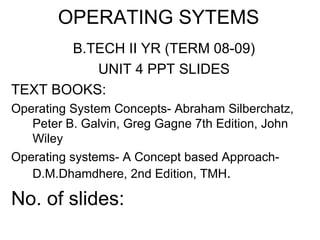 OPERATING SYTEMS
       B.TECH II YR (TERM 08-09)
          UNIT 4 PPT SLIDES
TEXT BOOKS:
Operating System Concepts- Abraham Silberchatz,
   Peter B. Galvin, Greg Gagne 7th Edition, John
   Wiley
Operating systems- A Concept based Approach-
   D.M.Dhamdhere, 2nd Edition, TMH.

No. of slides:
 