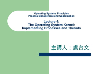 Operating Systems Principles Process Management and Coordination Lecture 4: The Operating System Kernel: Implementing Processes and Threads 主講人：虞台文 