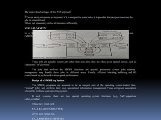 The major disadvantages of this ASP approach:
Two or more processors are required, if it is assigned to some tasks, it is possible that one processor may be
idle or underutilized.
Does not necessarily utilize all resources efficiently.
VIRTUAL SYSTEM
In a SPOOLing system, the main computer performs Simultaneous Peripheral Operations On Line
(SPOOL) as illustrated in Fig .16.
These jobs are actually system job rather than user jobs, they are often given special names, such as
“phantoms” or”daemons”.
The jobs that perform the SPOOL functions are special, permanent system jobs, memory
management may handle these jobs in different ways. Finally, efficient blocking, buffering, and I/O
control must be performed to attain good performance.
Design of a SPOOLing System
The SPOOL programs are assumed to be an integral part of the operating system (rather than
“normal” jobs) and perform their own specialized information management. These are typical assumption
of small to medium-scale operating system.
In such systems, there are two special operating system functions (e.g., SVC supervisor
calls) provided:
1Read next input card,
CALL READNEXT(BUFFER)
2Print next output line,
CALL PRINTNEXT(BUFFER)
 