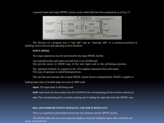 A general input and output SPOOL system can be subdivided into four components as in Fig .17.
The division of a program into a “call side” and an “interrupt side” is a common occurrence in
handling various devices and operating system functions.
INPUT SPOOL
Two major operations must be performed by the input SPOOL facility:
1)to read physically each input card and store it on a DASD and
2)to provide access to DASD copy of the next input card to the job during execution.
The operation initiated in response to the I/O complete indication from card reader.
This type of operation is called Interrupt driven.
The call side and interrupt side of input SPOOL cannot function independently. DASD is capable of
holding input deck of suitably large size such as 2000 cards.
input: The input deck is still being read.
hold: Input deck has been copied onto the DASD but the corresponding job has not been started yet.
run: The corresponding job is currently running and is reading the input data from the SPOOL area.
RELATIONSHIP BETWEEN SPOOLING AND JOB SCHEDULING
There is a significant relationship between the job scheduler and the SPOOL facility.
The SPOOL table also serves an important database of the job scheduler and is often called the job
queue or job hold list.
 