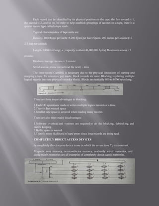 Each record can be identified by its physical position on the tape; the first record is 1,
the second is 2, and so on. In order to help establish groupings of records on a tape, there is a
special record type called a tape mark.
Typical characteristics of tape units are:
Density- 1600 bytes per inch(19,200 bytes per foot) Speed- 200 inches per second (16
2/3 feet per second)
Length- 2400 feet long(i.e., capacity is about 46,000,000 bytes) Maximum access = 2
minutes
Random (average) access = 1 minute
Serial access (at one record read the next) ~ 4ms
The Inter-record Gap(IRG is necessary due to the physical limitations of starting and
stopping a tape. To minimize gap waste, block records are used. Blocking is placing multiple
logical records into one physical record(a block). Blocks are typically 800 to 8000 bytes long.
There are three major advantages to blocking:
1.Each I/O operations reads or writes multiple logical records at a time.
2.There is less wasted space
3.Smaller tape space is covered when reading many records
There are also three major disadvantages:
1.Software overhead and routines are required to do the blocking, deblocking, and
record keeping.
2.Buffer space is wasted.
3.There is more likelihood of tape errors since long records are being read.
COMPLETELY DIRECT ACCESS DEVICES
A completely direct access device is one in which the access time Tij is a constant.
Magnetic core memory, semiconductor memory, read-only wired memories, and
diode matrix memories are all examples of completely direct access memories.
 