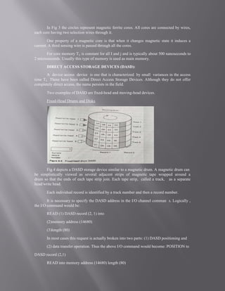 In Fig 3 the circles represent magnetic ferrite cores. All cores are connected by wires,
each core having two selection wires through it.
One property of a magnetic core is that when it changes magnetic state it induces a
current. A third sensing wire is passed through all the cores.
For core memory Tij is constant for all I and j and is typically about 500 nanoseconds to
2 microseconds. Usually this type of memory is used as main memory.
DIRECT ACCESS STORAGE DEVICES (DASD):
A device access device is one that is characterized by small variances in the access
time Tij. These have been called Direct Access Storage Devices. Although they do not offer
completely direct access, the name persists in the field.
Two examples of DASD are fixed-head and moving-head devices.
Fixed-Head Drums and Disks
Fig.4 depicts a DASD storage device similar to a magnetic drum. A magnetic drum can
be simplistically viewed as several adjacent strips of magnetic tape wrapped around a
drum so that the ends of each tape strip join. Each tape strip, called a track, as a separate
head/write head.
Each individual record is identified by a track number and then a record number.
It is necessary to specify the DASD address in the I/O channel comman s. Logically ,
the I/O command would be:
READ (1) DASD record (2, 1) into
(2)memory address (14680)
(3)length (80)
In most cases this request is actually broken into two parts: (1) DASD positioning and
(2) data transfer operation. Thus the above I/O command would become: POSITION to
DASD record (2,1)
READ into memory address (14680) length (80)
 
