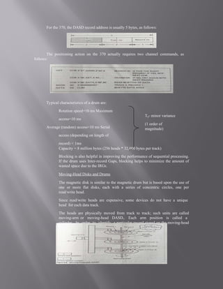 For the 370, the DASD record address is usually 5 bytes, as follows:
The positioning action on the 370 actually requires two channel commands, as
follows:
Typical characteristics of a drum are:
Rotation speed=10 ms Maximum
access=10 ms
Average (random) access=10 ms Serial
access (depending on length of
record) < 1ms
Capacity = 8 million bytes (256 heads * 32,000 bytes per track)
Blocking is also helpful in improving the performance of sequential processing.
If the drum uses Inter-record Gaps, blocking helps to minimize the amount of
wasted space due to the IRGs.
Moving-Head Disks and Drums
The magnetic disk is similar to the magnetic drum but is based upon the use of
one or more flat disks, each with a series of concentric circles, one per
read/write head.
Since read/write heads are expensive, some devices do not have a unique
head for each data track.
The heads are physically moved from track to track; such units are called
moving-arm or moving-head DASDs. Each arm position is called a
cylinder. In order to identify a particular record stored on the moving-head
DASD shown in Figure.5
Tij- minor variance
(1 order of
magnitude)
 