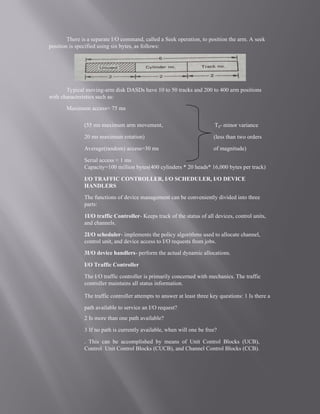 There is a separate I/O command, called a Seek operation, to position the arm. A seek
position is specified using six bytes, as follows:
Typical moving-arm disk DASDs have 10 to 50 tracks and 200 to 400 arm positions
with characteristics such as:
Maximum access= 75 ms
(55 ms maximum arm movement,
20 ms maximum rotation)
Average(random) access=30 ms
Serial access < 1 ms
Tij- minor variance
(less than two orders
of magnitude)
Capacity=100 million bytes(400 cylinders * 20 heads* 16,000 bytes per track)
I/O TRAFFIC CONTROLLER, I/O SCHEDULER, I/O DEVICE
HANDLERS
The functions of device management can be conveniently divided into three
parts:
1I/O traffic Controller- Keeps track of the status of all devices, control units,
and channels.
2I/O scheduler- implements the policy algorithms used to allocate channel,
control unit, and device access to I/O requests from jobs.
3I/O device handlers- perform the actual dynamic allocations.
I/O Traffic Controller
The I/O traffic controller is primarily concerned with mechanics. The traffic
controller maintains all status information.
The traffic controller attempts to answer at least three key questions: 1 Is there a
path available to service an I/O request?
2 Is more than one path available?
3 If no path is currently available, when will one be free?
. This can be accomplished by means of Unit Control Blocks (UCB),
Control Unit Control Blocks (CUCB), and Channel Control Blocks (CCB).
 