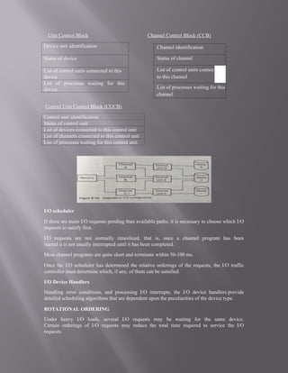 Unit Control Block
Control Unit Control Block (CUCB)
I/O scheduler
If there are more I/O requests pending than available paths; it is necessary to choose which I/O
requests to satisfy first.
I/O requests are not normally timesliced, that is, once a channel program has been
started it is not usually interrupted until it has been completed.
Most channel programs are quite short and terminate within 50-100 ms.
Once the I/O scheduler has determined the relative orderings of the requests, the I/O traffic
controller must determine which, if any, of them can be satisfied.
I/O Device Handlers
Handling error conditions, and processing I/O interrupts, the I/O device handlers provide
detailed scheduling algorithms that are dependent upon the peculiarities of the device type.
ROTATIONAL ORDERING
Under heavy I/O loads, several I/O requests may be waiting for the same device.
Certain orderings of I/O requests may reduce the total time required to service the I/O
requests.
Channel Control Block (CCB)
Device unit identification
Status of device
List of control units connected to this
device
List of processes waiting for this
device
Control unit identification
Status of control unit
List of devices connected to this control unit
List of channels connected to this control unit
List of processes waiting for this control unit
Channel identification
Status of channel
List of control units connected
to this channel
List of processes waiting for this
channel
 