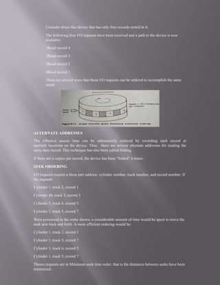 Consider drum like device that has only four records stored in it.
The following four I/O requests have been received and a path to the device is now
available:
1Read record 4
2Read record 3
3Read record 2
4Read record 1
There are several ways that these I/O requests can be ordered to accomplish the same
result.
ALTERNATE ADDRESSES
The effective access time can be substantially reduced by recording each record at
multiple locations on the device. Thus, there are several alternate addresses for reading the
same data record. This technique has also been called folding.
If there are n copies per record, the device has been “folded” n times.
SEEK ORDERING
I/O requests require a three part address: cylinder number, track number, and record number. If
the requests
Cylinder 1, track 2, record 1
Cylinder 40, track 3, record 3
Cylinder 5, track 6, record 5
Cylinder 1, track 5, record 7
Were processed in the order shown, a considerable amount of time would be spent to move the
seek arm back and forth. A more efficient ordering would be:
Cylinder 1, track 2, record 1
Cylinder 1, track 5, record 7
Cylinder 1, track 6, record 5
Cylinder 1, track 5, record 7
Theses requests are in Minimum seek time order, that is the distances between seeks have been
minimized.
 