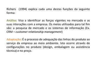 Richers (1994) explica cada uma destas funções da seguinte
forma:
Análise: Visa a identificar as forças vigentes no mercado e as
suas interações com a empresa. Os meios utilizados para tal fim
são: a pesquisa de mercado e os sistemas de informação (Ex.
CRM – customer relationship management)
Adaptação: É o processo de adequação das linhas do produto ao
serviço da empresa ao meio ambiente. Isto ocorre através de
configurações no produto (design, embalagem ou assistência
técnica) e no preço.
 