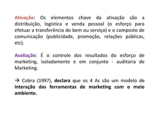 Ativação: Os elementos chave da ativação são a
distribuição, logística e venda pessoal (o esforço para
efetuar a transferência do bem ou serviço) e o composto de
comunicação (publicidade, promoção, relações públicas,
etc).
Avaliação: É o controle dos resultados do esforço de
marketing, isoladamente e em conjunto - auditoria de
Marketing.
 Cobra (1997), declara que os 4 As são um modelo de
interação das ferramentas de marketing com o meio
ambiente.
 