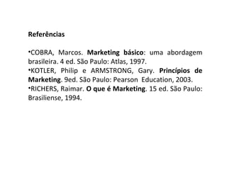 Referências
•COBRA, Marcos. Marketing básico: uma abordagem
brasileira. 4 ed. São Paulo: Atlas, 1997.
•KOTLER, Philip e ARMSTRONG, Gary. Princípios de
Marketing. 9ed. São Paulo: Pearson Education, 2003.
•RICHERS, Raimar. O que é Marketing. 15 ed. São Paulo:
Brasiliense, 1994.
 