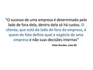 “O sucesso de uma empresa é determinado pelo
lado de fora dela, dentro dela só há custos. O
cliente, que está do lado de fora da empresa, é
quem de fato define qual o negócio de uma
empresa e não suas decisões internas”
Peter Drucker, anos 60
 