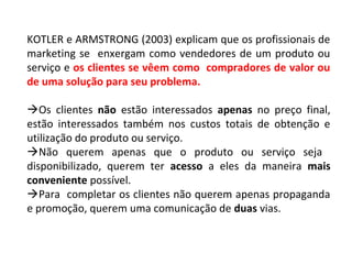 KOTLER e ARMSTRONG (2003) explicam que os profissionais de
marketing se enxergam como vendedores de um produto ou
serviço e os clientes se vêem como compradores de valor ou
de uma solução para seu problema.
Os clientes não estão interessados apenas no preço final,
estão interessados também nos custos totais de obtenção e
utilização do produto ou serviço.
Não querem apenas que o produto ou serviço seja
disponibilizado, querem ter acesso a eles da maneira mais
conveniente possível.
Para completar os clientes não querem apenas propaganda
e promoção, querem uma comunicação de duas vias.
 