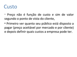 Custo
• Preço não é função de custo e sim de valor
segundo o ponto de vista do cliente,
• Primeiro ver quanto seu público está disposto a
pagar (preço aceitável por mercado e por cliente)
e depois definir quais custos a empresa pode ter.
 